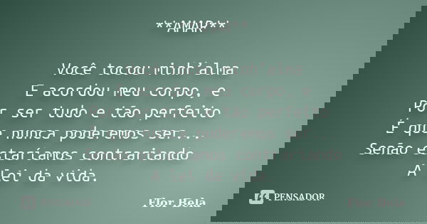**AMAR** Você tocou minh’alma E acordou meu corpo, e Por ser tudo e tão perfeito É que nunca poderemos ser... Senão estaríamos contrariando A lei da vida.... Frase de Flor Bela.