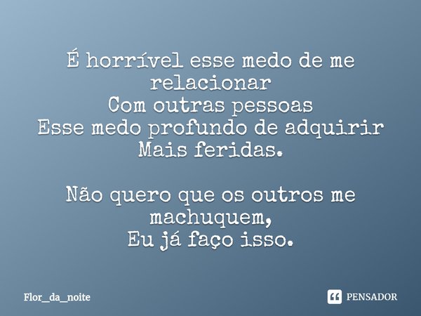 ⁠É horrível esse medo de me relacionar
Com outras pessoas
Esse medo profundo de adquirir
Mais feridas. Não quero que os outros me machuquem,
Eu já faço isso.... Frase de Flor_da_noite.