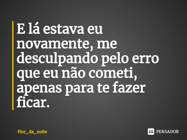 ⁠E lá estava eu novamente, me desculpando pelo erro que eu não cometi, apenas para te fazer ficar.... Frase de Flor_da_noite.