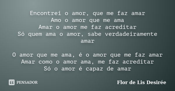 Encontrei o amor, que me faz amar Amo o amor que me ama Amar o amor me faz acreditar Só quem ama o amor, sabe verdadeiramente amar O amor que me ama, é o amor q... Frase de Flor de Lis Desirée.