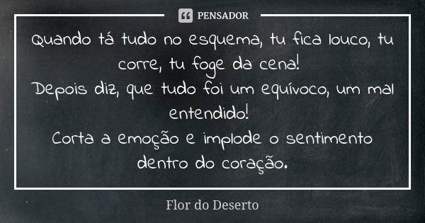 Quando tá tudo no esquema, tu fica louco, tu corre, tu foge da cena! Depois diz, que tudo foi um equívoco, um mal entendido! Corta a emoção e implode o sentimen... Frase de Flor do Deserto.