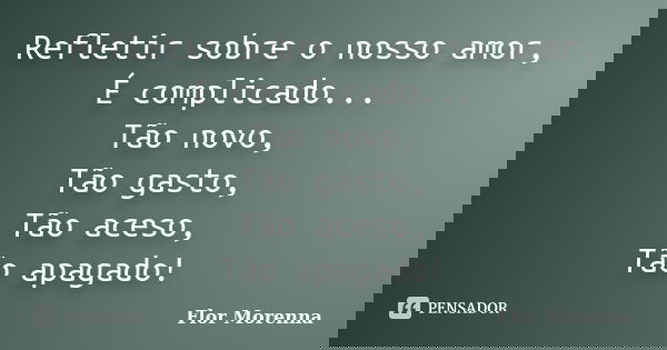 Refletir sobre o nosso amor, É complicado... Tão novo, Tão gasto, Tão aceso, Tão apagado!... Frase de Flor Morenna.