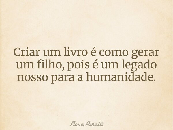 Criar um livro é como gerar um filho, pois é um legado nosso para a humanidade.... Frase de Flora Amatti.
