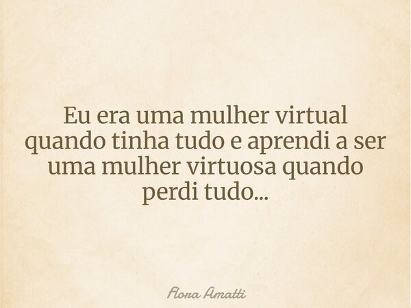 Eu era uma mulher virtual quando tinha tudo e aprendi a ser uma mulher virtuosa quando perdi tudo...... Frase de Flora Amatti.
