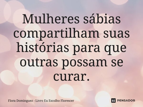 ⁠Mulheres sábias compartilham suas histórias para que outras possam se curar.... Frase de Flora Dominguez - Livro Eu Escolho Florescer.