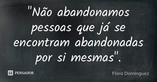 "Não abandonamos pessoas que já se encontram abandonadas por si mesmas".... Frase de Flora Dominguez.