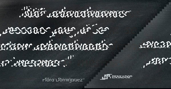 "Não abandonamos pessoas que já se encontram abandonadas por si mesmas".... Frase de Flora Dominguez.
