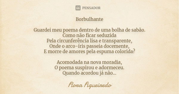 Borbulhante Guardei meu poema dentro de uma bolha de sabão. Como não ficar seduzida Pela circunferência lisa e transparente, Onde o arco-íris passeia docemente,... Frase de Flora Figueiredo.