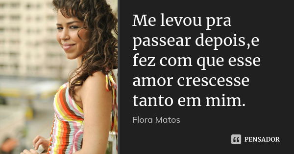 Me levou pra passear depois,e fez com que esse amor crescesse tanto em mim.... Frase de Flora Matos.