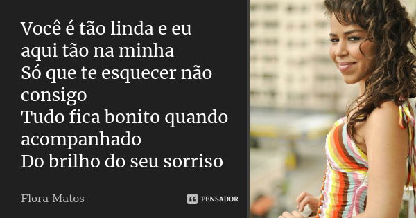 Você é tão linda e eu aqui tão na minha Só que te esquecer não consigo Tudo fica bonito quando acompanhado Do brilho do seu sorriso... Frase de Flora Matos.