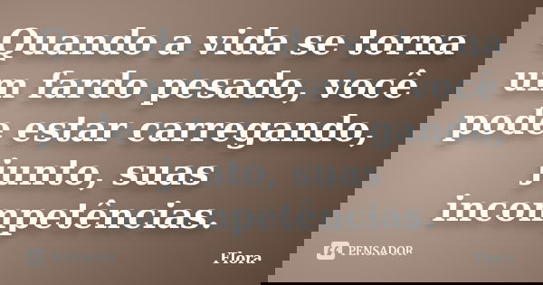 Quando a vida se torna um fardo pesado, você pode estar carregando, junto, suas incompetências.... Frase de Flora.