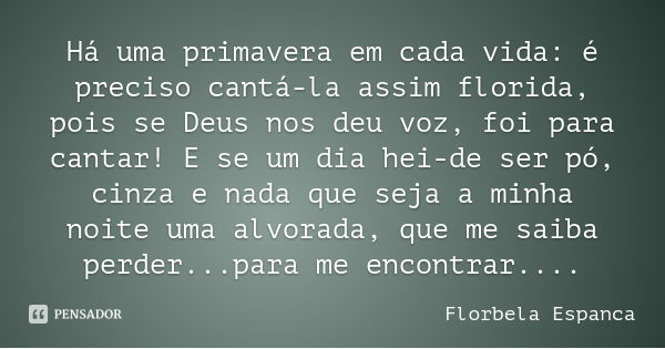Há uma primavera em cada vida: é preciso cantá-la assim florida, pois se Deus nos deu voz, foi para cantar! E se um dia hei-de ser pó, cinza e nada que seja a m... Frase de Florbela Espanca.