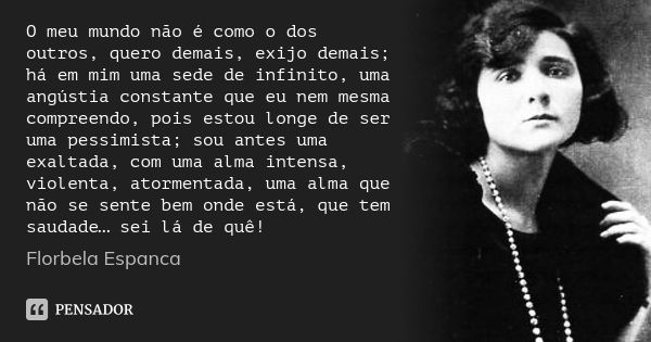 O meu mundo não é como o dos outros, quero demais, exijo demais; há em mim uma sede de infinito, uma angústia constante que eu nem mesma compreendo, pois estou ... Frase de Florbela Espanca.