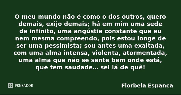 O meu mundo não é como o dos outros, quero demais, exijo demais; há em mim uma sede de infinito, uma angústia constante que eu nem mesma compreendo, pois estou ... Frase de Florbela Espanca.