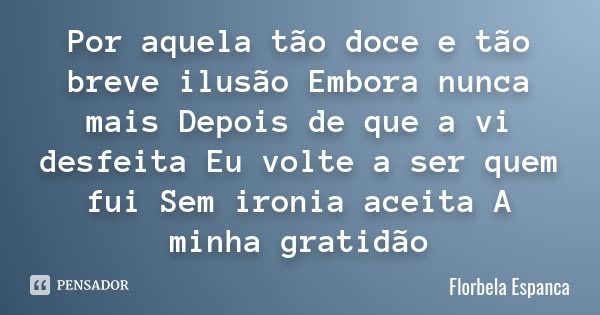Por aquela tão doce e tão breve ilusão Embora nunca mais Depois de que a vi desfeita Eu volte a ser quem fui Sem ironia aceita A minha gratidão... Frase de Florbela Espanca.
