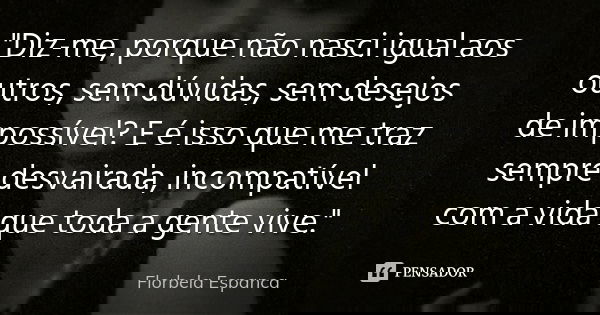 "Diz-me, porque não nasci igual aos outros, sem dúvidas, sem desejos de impossível? E é isso que me traz sempre desvairada, incompatível com a vida que tod... Frase de Florbela Espanca.