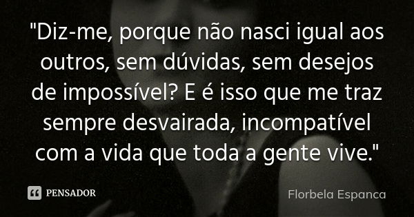 "Diz-me, porque não nasci igual aos outros, sem dúvidas, sem desejos de impossível? E é isso que me traz sempre desvairada, incompatível com a vida que tod... Frase de Florbela Espanca.