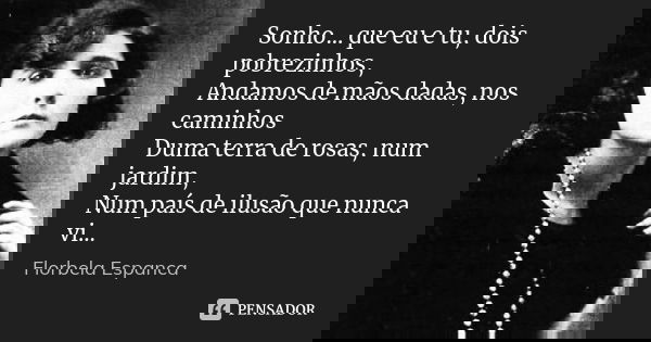 Sonho... que eu e tu, dois pobrezinhos, Andamos de mãos dadas, nos caminhos Duma terra de rosas, num jardim, Num país de ilusão que nunca vi...... Frase de Florbela Espanca.