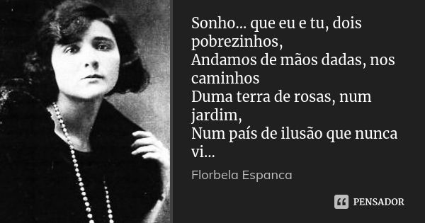 Sonho... que eu e tu, dois pobrezinhos, Andamos de mãos dadas, nos caminhos Duma terra de rosas, num jardim, Num país de ilusão que nunca vi...... Frase de Florbela Espanca.