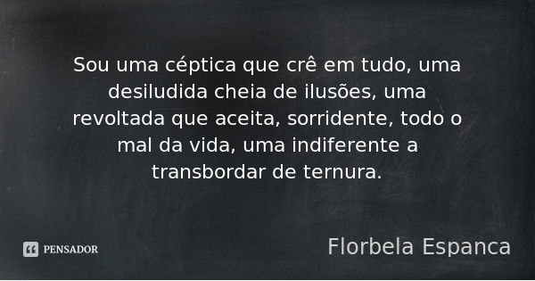 Sou uma céptica que crê em tudo, uma desiludida cheia de ilusões, uma revoltada que aceita, sorridente, todo o mal da vida, uma indiferente a transbordar de ter... Frase de Florbela Espanca.