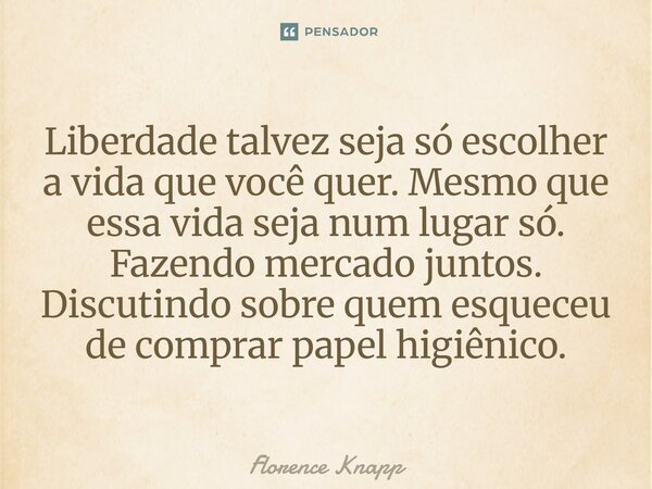 ⁠Liberdade talvez seja só escolher a vida que você quer. Mesmo que essa vida seja num lugar só. Fazendo mercado juntos. Discutindo sobre quem esqueceu de compra... Frase de Florence Knapp.