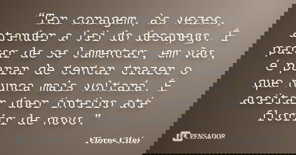 “Ter coragem, às vezes, atender a lei do desapego. É parar de se lamentar, em vão, é parar de tentar trazer o que nunca mais voltará. É aceitar doer inteiro até... Frase de Flores Citei..