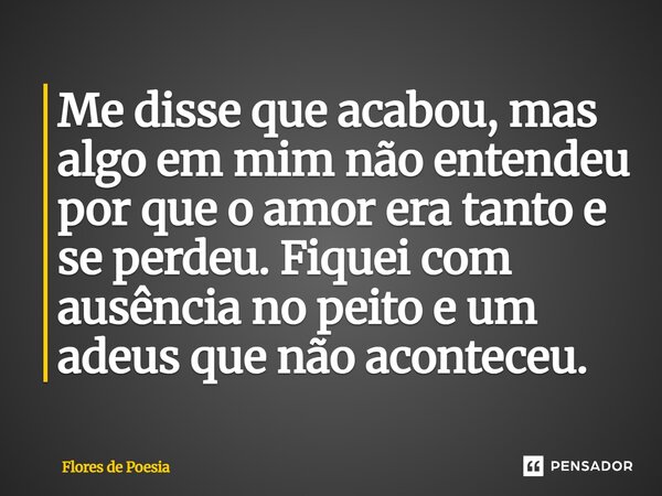 Me disse que acabou, mas algo em mim não entendeu por que o amor era tanto e se perdeu. Fiquei com ausência no peito e um adeus que não aconteceu.... Frase de Flores de Poesia.