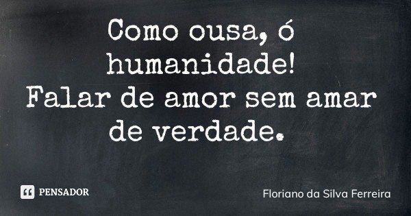 Como ousa, ó humanidade! Falar de amor sem amar de verdade.... Frase de Floriano da Silva Ferreira.