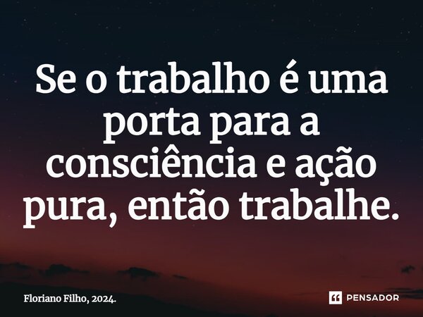 ⁠Se o trabalho é uma porta para a consciência e ação pura, então trabalhe.... Frase de Floriano Filho, 2024..