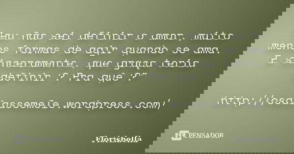 "eu não sei definir o amor, muito menos formas de agir quando se ama. E sinceramente, que graça teria definir ? Pra quê ?" http://osdiassemele.wordpre... Frase de Florisbella.