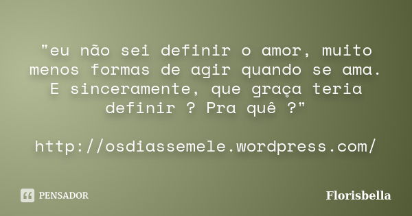 "eu não sei definir o amor, muito menos formas de agir quando se ama. E sinceramente, que graça teria definir ? Pra quê ?" http://osdiassemele.wordpre... Frase de Florisbella.