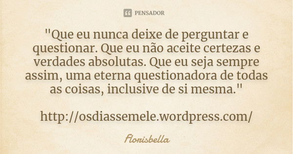 "Que eu nunca deixe de perguntar e questionar. Que eu não aceite certezas e verdades absolutas. Que eu seja sempre assim, uma eterna questionadora de todas... Frase de Florisbella.