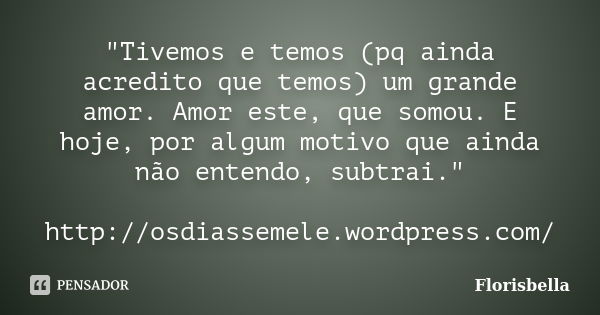 "Tivemos e temos (pq ainda acredito que temos) um grande amor. Amor este, que somou. E hoje, por algum motivo que ainda não entendo, subtrai." http://... Frase de Florisbella.