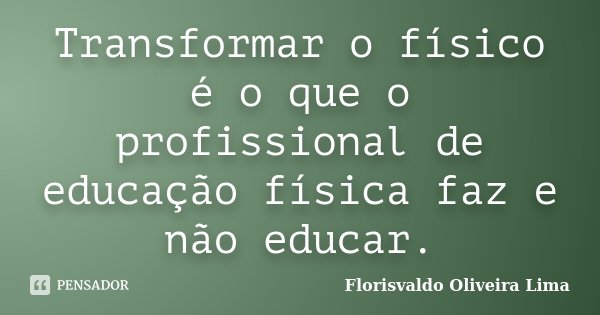Transformar o físico é o que o profissional de educação física faz e não educar.... Frase de Florisvaldo Oliveira Lima.