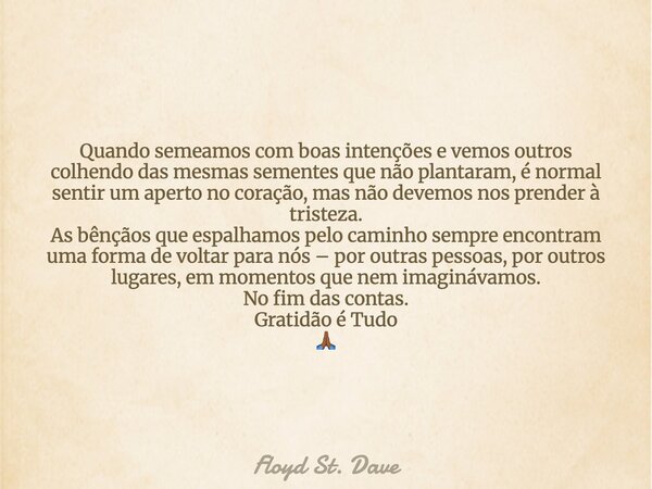 Quando semeamos com boas intenções e vemos outros colhendo das mesmas sementes que não plantaram, é normal sentir um aperto no coração, mas não devemos nos pren... Frase de Floyd St. Dave.
