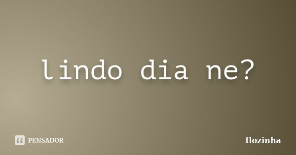 lindo dia ne?... Frase de flozinha.