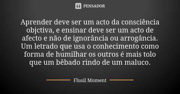 Aprender deve ser um acto da consciência objctiva, e ensinar deve ser um acto de afecto e não de ignorância ou arrogância. Um letrado que usa o conhecimento com... Frase de Flusil Moment.