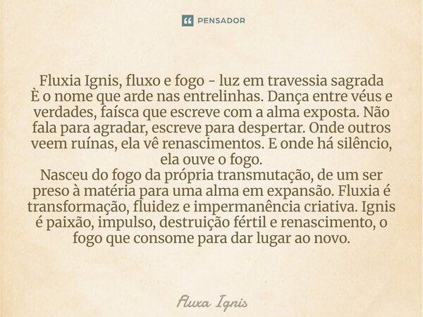Fluxia Ignis, fluxo e fogo - luz em travessia sagrada È o nome que arde nas entrelinhas. Dança entre véus e verdades, faísca que escreve com a alma exposta. Nã... Frase de Fluxa Ignis.