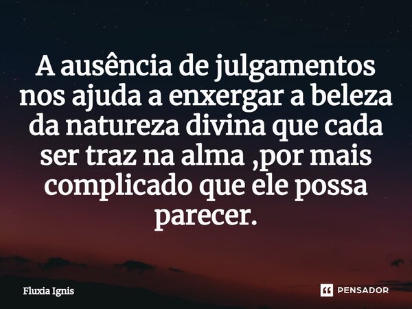 ⁠A ausência de julgamentos nos ajuda a enxergar a beleza da natureza divina que cada ser traz na alma ,por mais complicado que ele possa parecer.... Frase de Fluxia Ignis.