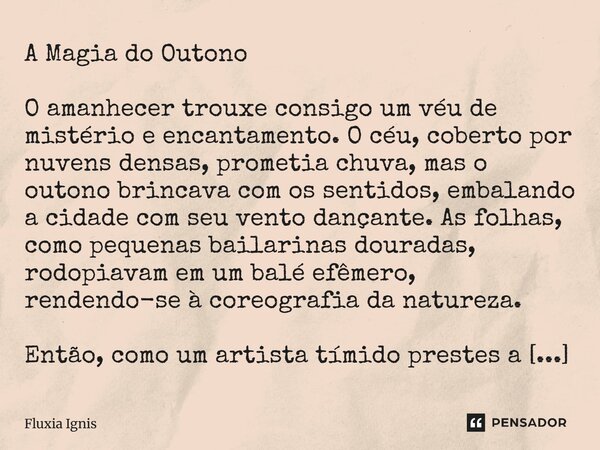 ⁠A Magia do Outono O amanhecer trouxe consigo um véu de mistério e encantamento. O céu, coberto por nuvens densas, prometia chuva, mas o outono brincava com os ... Frase de Fluxia Ignis.
