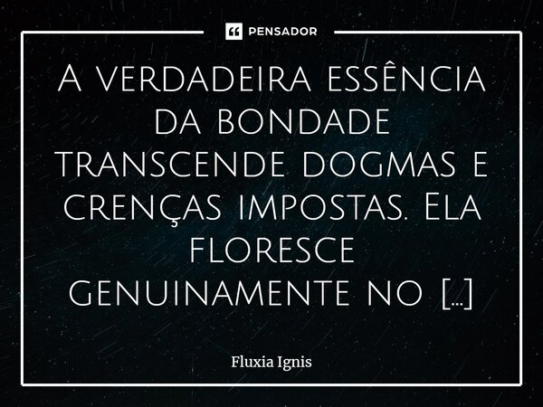 ⁠A verdadeira essência da bondade transcende dogmas e crenças impostas. Ela floresce genuinamente no coração, emergindo como uma pura expressão de compaixão, em... Frase de Fluxia Ignis.