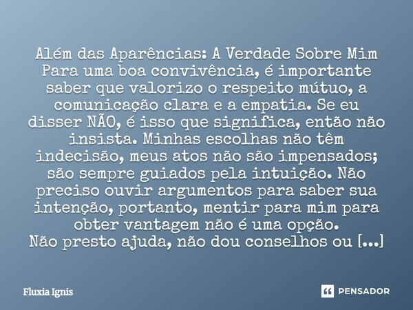 Além das Aparências: A Verdade Sobre Mim Para uma boa convivência, é importante saber que valorizo o respeito mútuo, a comunicação clara e a empatia. Se eu dis... Frase de Fluxia Ignis.