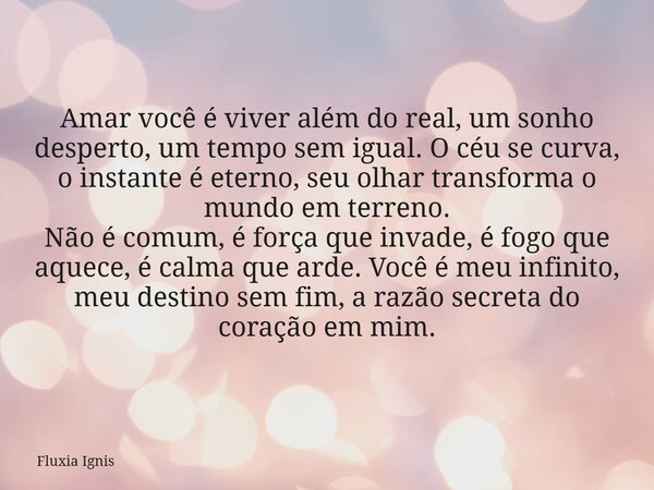 Amar você é viver além do real, um sonho desperto, um tempo sem igual. O céu se curva, o instante é eterno, seu olhar transforma o mundo em terreno. Não é comum... Frase de Fluxia Ignis.