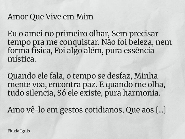 Amor Que Vive em Mim Eu o amei no primeiro olhar, Sem precisar tempo pra me conquistar. Não foi beleza, nem forma física, Foi algo além, pura essência mística. ... Frase de Fluxia Ignis.