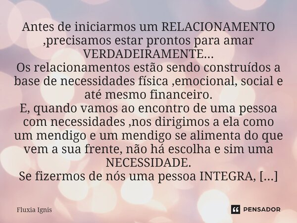 ⁠Antes de iniciarmos um RELACIONAMENTO ,precisamos estar prontos para amar VERDADEIRAMENTE... Os relacionamentos estão sendo construídos a base de necessidades ... Frase de Fluxia Ignis.