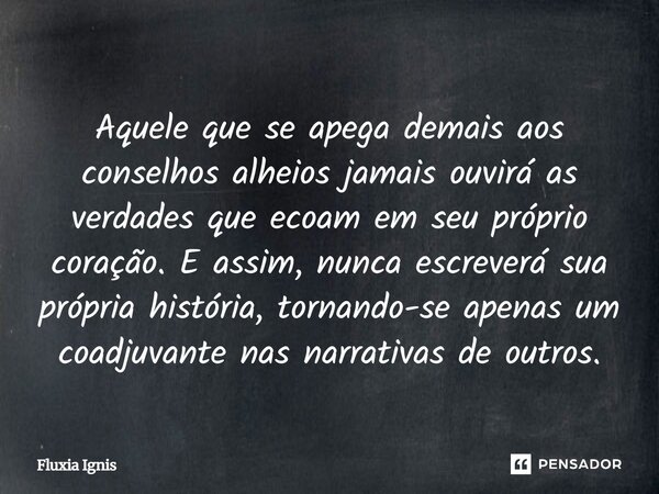 Aquele que se apega demais aos conselhos alheios jamais ouvirá as verdades que ecoam em seu próprio coração. E assim, nunca escreverá sua própria história, tor... Frase de Fluxia Ignis.