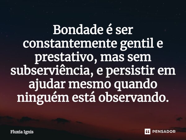 Bondade é ser constantemente gentil e prestativo, mas sem subserviência, e persistir em ajudar mesmo quando ninguém está observando.... Frase de Fluxia Ignis.