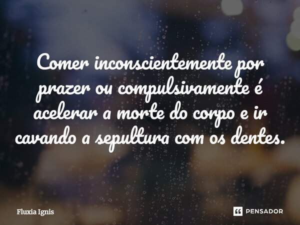 ⁠Comer inconscientemente por prazer ou compulsivamente é acelerar a morte do corpo e ir cavando a sepultura com os dentes.... Frase de Fluxia Ignis.