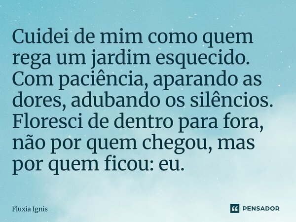 ⁠Cuidei de mim como quem rega um jardim esquecido. Com paciência, aparando as dores, adubando os silêncios. Floresci de dentro para fora, não por quem chegou, m... Frase de Fluxia Ignis.