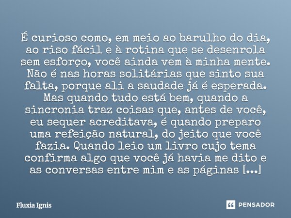 É curioso como, em meio ao barulho do dia, ao riso fácil e à rotina que se desenrola sem esforço, você ainda vem à minha mente. Não é nas horas solitárias que ... Frase de Fluxia Ignis.